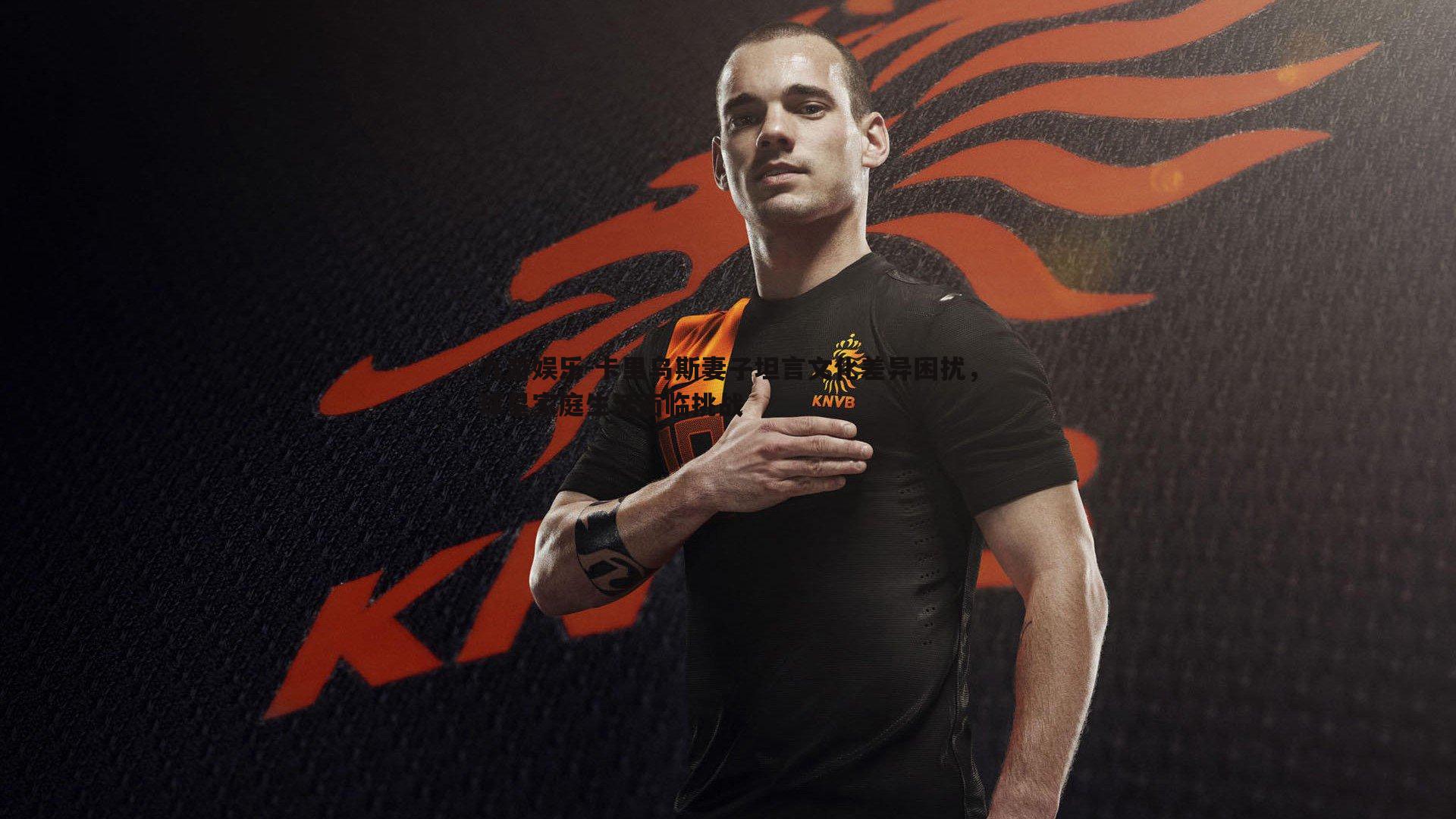 卡里乌斯妻子坦言文化差异困扰,球星家庭生活面临挑战